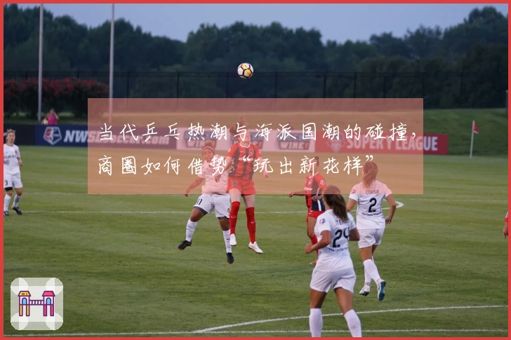 当代乒乓热潮与海派国潮的碰撞，商圈如何借势“玩出新花样”