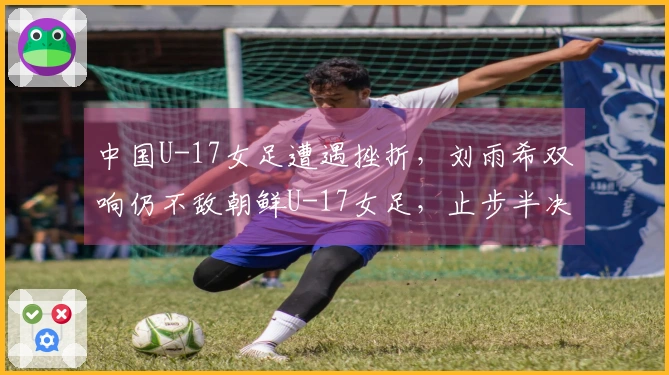 中国U-17女足遭遇挫折,刘雨希双响仍不敌朝鲜U-17女足,止步半决赛