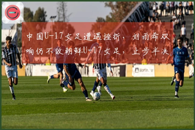 中国U-17女足遭遇挫折，刘雨希双响仍不敌朝鲜U-17女足，止步半决赛