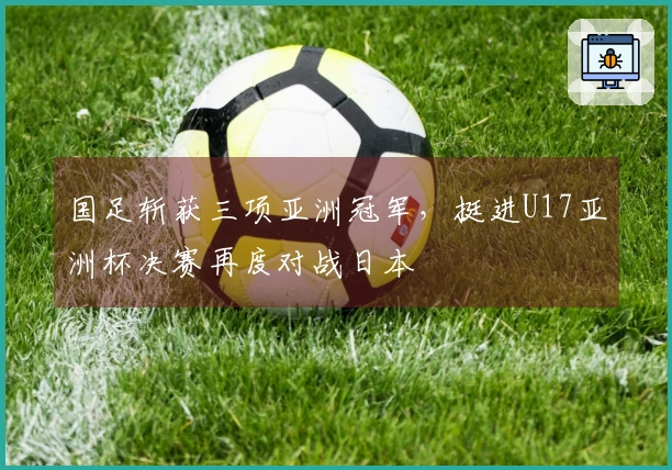国足斩获三项亚洲冠军，挺进U17亚洲杯决赛再度对战日本