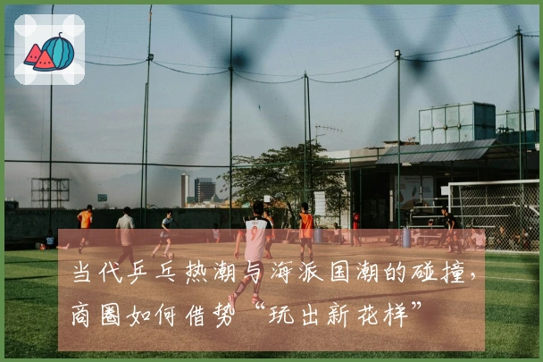 当代乒乓热潮与海派国潮的碰撞,商圈如何借势“玩出新花样”